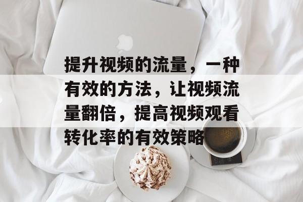提升视频的流量,一种有效的方法,让视频流量翻倍,提高视频观看转化率的有效策略 提升视频的流量,一种有效的方法,让视频流量翻倍,提高视频观看转化率的有效策略