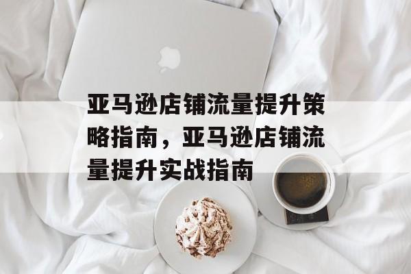 亚马逊店铺流量提升策略指南,亚马逊店铺流量提升实战指南 亚马逊店铺流量提升策略指南,亚马逊店铺流量提升实战指南