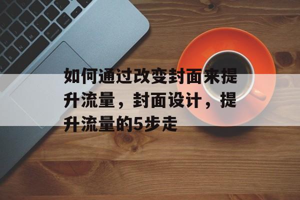 如何通过改变封面来提升流量,封面设计,提升流量的5步走 如何通过改变封面来提升流量,封面设计,提升流量的5步走