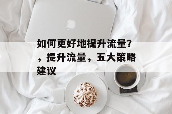 如何更好地提升流量?,提升流量,五大策略建议 如何更好地提升流量?,提升流量,五大策略建议