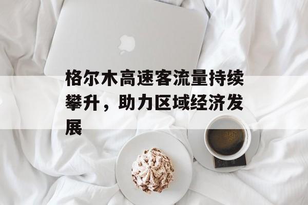 格尔木高速客流量持续攀升,助力区域经济发展 格尔木高速客流量持续攀升,助力区域经济发展