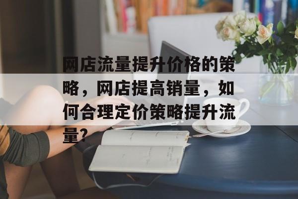 网店流量提升价格的策略,网店提高销量,如何合理定价策略提升流量? 网店流量提升价格的策略,网店提高销量,如何合理定价策略提升流量?