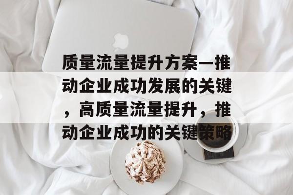 质量流量提升方案—推动企业成功发展的关键,高质量流量提升,推动企业成功的关键策略 质量流量提升方案—推动企业成功发展的关键,高质量流量提升,推动企业成功的关键策略