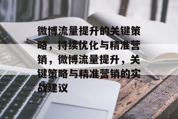 微博流量提升的关键策略,持续优化与精准营销,微博流量提升,关键策略与精准营销的实战建议 微博流量提升的关键策略,持续优化与精准营销,微博流量提升,关键策略与精准营销的实战建议