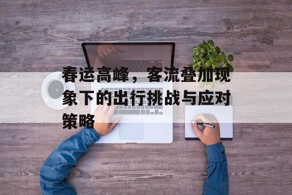 春运高峰,客流叠加现象下的出行挑战与应对策略 春运高峰,客流叠加现象下的出行挑战与应对策略