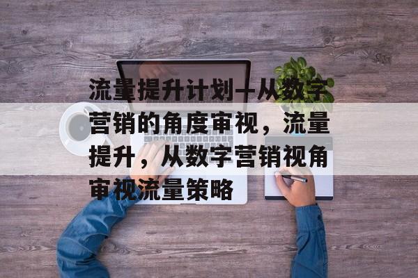 流量提升计划—从数字营销的角度审视,流量提升,从数字营销视角审视流量策略 流量提升计划—从数字营销的角度审视,流量提升,从数字营销视角审视流量策略