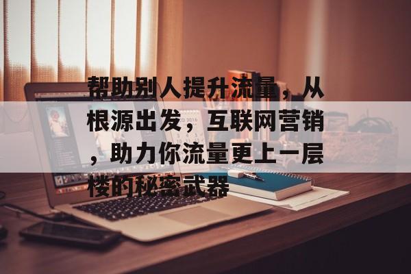 帮助别人提升流量，从根源出发，互联网营销，助力你流量更上一层楼的秘密武器
