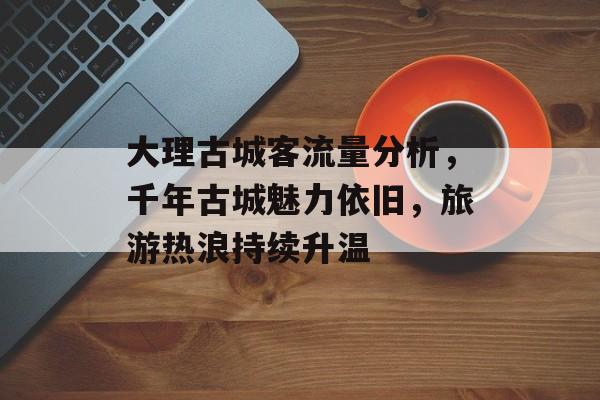 大理古城客流量分析,千年古城魅力依旧,旅游热浪持续升温 大理古城客流量分析,千年古城魅力依旧,旅游热浪持续升温