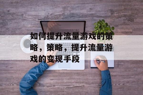 如何提升流量游戏的策略,策略,提升流量游戏的变现手段 如何提升流量游戏的策略,策略,提升流量游戏的变现手段