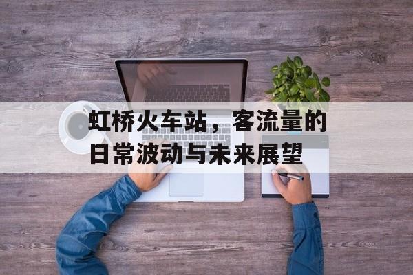 虹桥火车站,客流量的日常波动与未来展望 虹桥火车站,客流量的日常波动与未来展望