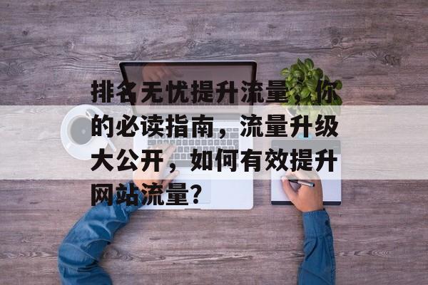 排名无忧提升流量,你的必读指南,流量升级大公开,如何有效提升网站流量? 排名无忧提升流量,你的必读指南,流量升级大公开,如何有效提升网站流量?
