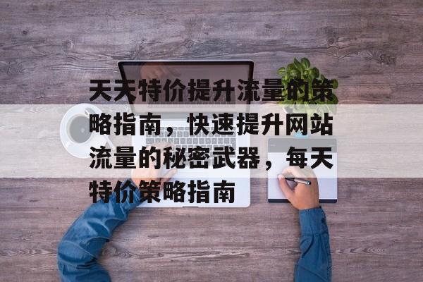 天天特价提升流量的策略指南,快速提升网站流量的秘密武器,每天特价策略指南 天天特价提升流量的策略指南,快速提升网站流量的秘密武器,每天特价策略指南