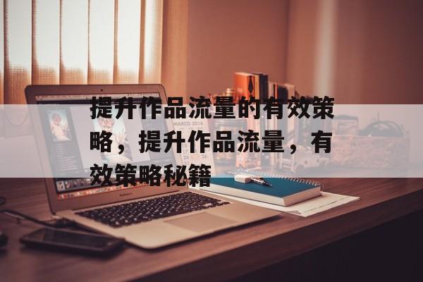 提升作品流量的有效策略，提升作品流量，有效策略秘籍