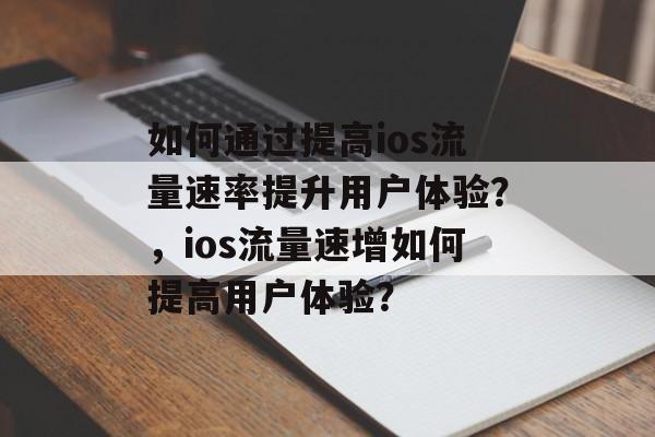 如何通过提高ios流量速率提升用户体验?,ios流量速增如何提高用户体验? 如何通过提高ios流量速率提升用户体验?,ios流量速增如何提高用户体验?