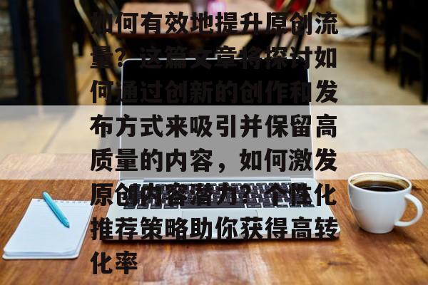 如何有效地提升原创流量?这篇文章将探讨如何通过创新的创作和发布方式来吸引并保留高质量的内容,如何激发原创内容潜力?个性化推荐策略助你获得高转化率 如何有效地提升原创流量?这篇文章将探讨如何通过创新的创作和发布方式来吸引并保留高质量的内容,如何激发原创内容潜力?个性化推荐策略助你获得高转化率