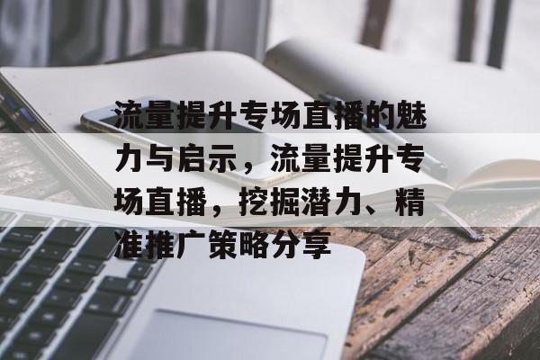 流量提升专场直播的魅力与启示,流量提升专场直播,挖掘潜力、精准推广策略分享 流量提升专场直播的魅力与启示,流量提升专场直播,挖掘潜力、精准推广策略分享