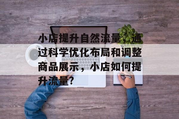 小店提升自然流量,通过科学优化布局和调整商品展示,小店如何提升流量? 小店提升自然流量,通过科学优化布局和调整商品展示,小店如何提升流量?
