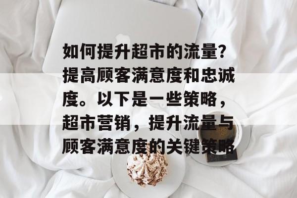 如何提升超市的流量?提高顾客满意度和忠诚度。以下是一些策略,超市营销,提升流量与顾客满意度的关键策略 如何提升超市的流量?提高顾客满意度和忠诚度。以下是一些策略,超市营销,提升流量与顾客满意度的关键策略