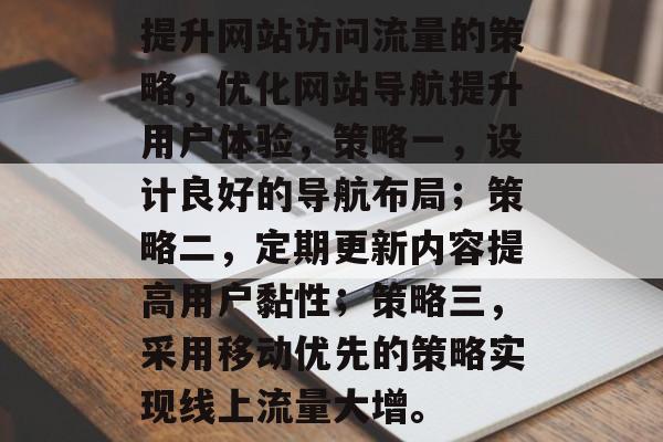 提升网站访问流量的策略,优化网站导航提升用户体验,策略一,设计良好的导航布局;策略二,定期更新内容提高用户黏性;策略三,采用移动优先的策略实现线上流量大增。 提升网站访问流量的策略,优化网站导航提升用户体验,策略一,设计良好的导航布局;策略二,定期更新内容提高用户黏性;策略三,采用移动优先的策略实现线上流量大增。
