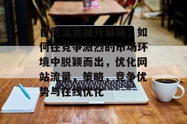 自然流量提升策略,如何在竞争激烈的市场环境中脱颖而出,优化网站流量,策略,竞争优势与在线优化 自然流量提升策略,如何在竞争激烈的市场环境中脱颖而出,优化网站流量,策略,竞争优势与在线优化