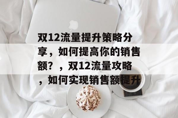 双12流量提升策略分享,如何提高你的销售额?,双12流量攻略,如何实现销售额提升 双12流量提升策略分享,如何提高你的销售额?,双12流量攻略,如何实现销售额提升