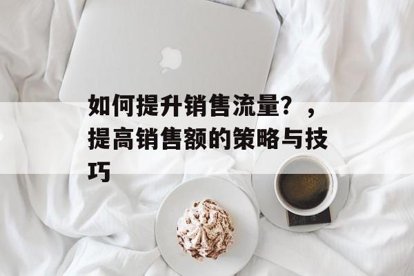 如何提升销售流量?,提高销售额的策略与技巧 如何提升销售流量?,提高销售额的策略与技巧