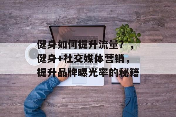健身如何提升流量?,健身+社交媒体营销,提升品牌曝光率的秘籍 健身如何提升流量?,健身+社交媒体营销,提升品牌曝光率的秘籍