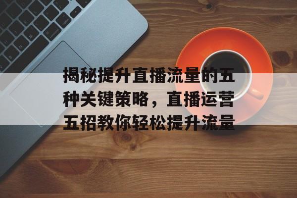 揭秘提升直播流量的五种关键策略,直播运营五招教你轻松提升流量 揭秘提升直播流量的五种关键策略,直播运营五招教你轻松提升流量