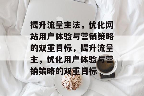 提升流量主法,优化网站用户体验与营销策略的双重目标,提升流量主,优化用户体验与营销策略的双重目标 提升流量主法,优化网站用户体验与营销策略的双重目标,提升流量主,优化用户体验与营销策略的双重目标
