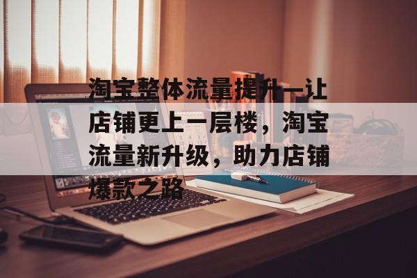 淘宝整体流量提升—让店铺更上一层楼,淘宝流量新升级,助力店铺爆款之路 淘宝整体流量提升—让店铺更上一层楼,淘宝流量新升级,助力店铺爆款之路