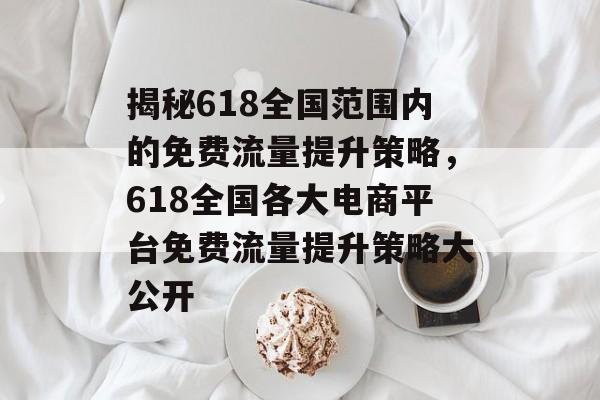 揭秘618全国范围内的免费流量提升策略,618全国各大电商平台免费流量提升策略大公开 揭秘618全国范围内的免费流量提升策略,618全国各大电商平台免费流量提升策略大公开