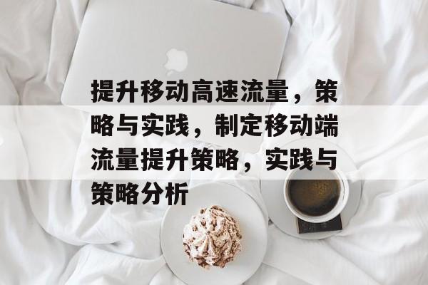 提升移动高速流量,策略与实践,制定移动端流量提升策略,实践与策略分析 提升移动高速流量,策略与实践,制定移动端流量提升策略,实践与策略分析