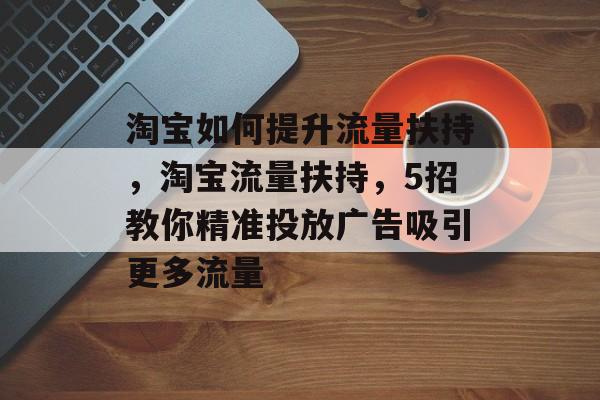 淘宝如何提升流量扶持,淘宝流量扶持,5招教你精准投放广告吸引更多流量 淘宝如何提升流量扶持,淘宝流量扶持,5招教你精准投放广告吸引更多流量