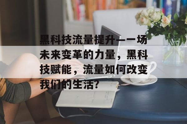 黑科技流量提升—一场未来变革的力量,黑科技赋能,流量如何改变我们的生活? 黑科技流量提升—一场未来变革的力量,黑科技赋能,流量如何改变我们的生活?
