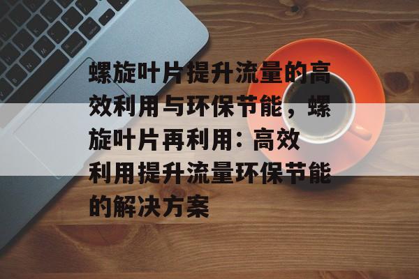 螺旋叶片提升流量的高效利用与环保节能,螺旋叶片再利用: 高效利用提升流量环保节能的解决方案 螺旋叶片提升流量的高效利用与环保节能,螺旋叶片再利用: 高效利用提升流量环保节能的解决方案