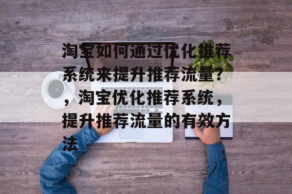 淘宝如何通过优化推荐系统来提升推荐流量?,淘宝优化推荐系统,提升推荐流量的有效方法 淘宝如何通过优化推荐系统来提升推荐流量?,淘宝优化推荐系统,提升推荐流量的有效方法