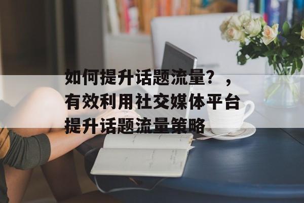 如何提升话题流量?,有效利用社交媒体平台提升话题流量策略 如何提升话题流量?,有效利用社交媒体平台提升话题流量策略