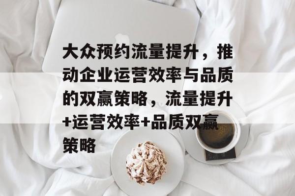 大众预约流量提升,推动企业运营效率与品质的双赢策略,流量提升+运营效率+品质双赢策略 大众预约流量提升,推动企业运营效率与品质的双赢策略,流量提升+运营效率+品质双赢策略