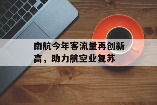 南航今年客流量再创新高,助力航空业复苏 南航今年客流量再创新高,助力航空业复苏