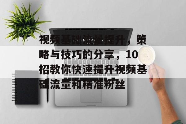 视频基础流量提升,策略与技巧的分享,10招教你快速提升视频基础流量和精准粉丝 视频基础流量提升,策略与技巧的分享,10招教你快速提升视频基础流量和精准粉丝