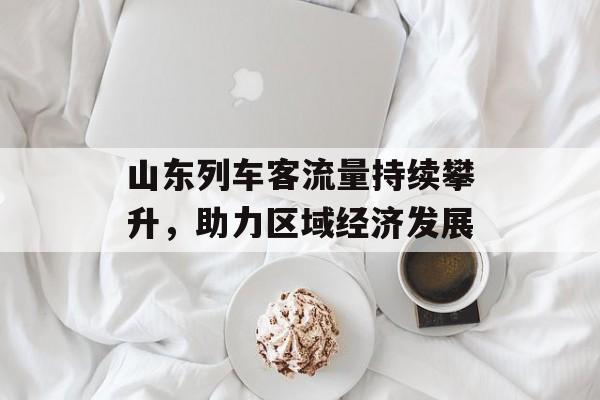 山东列车客流量持续攀升,助力区域经济发展 山东列车客流量持续攀升,助力区域经济发展