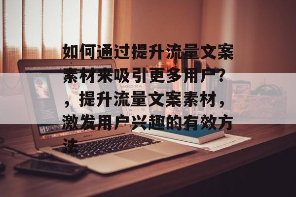 如何通过提升流量文案素材来吸引更多用户?,提升流量文案素材,激发用户兴趣的有效方法 如何通过提升流量文案素材来吸引更多用户?,提升流量文案素材,激发用户兴趣的有效方法