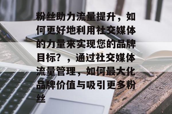 粉丝助力流量提升,如何更好地利用社交媒体的力量来实现您的品牌目标?,通过社交媒体流量管理,如何最大化品牌价值与吸引更多粉丝 粉丝助力流量提升,如何更好地利用社交媒体的力量来实现您的品牌目标?,通过社交媒体流量管理,如何最大化品牌价值与吸引更多粉丝