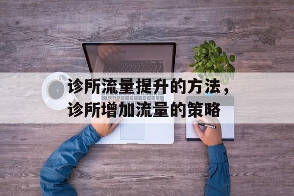诊所流量提升的方法,诊所增加流量的策略 诊所流量提升的方法,诊所增加流量的策略