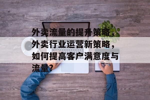 外卖流量的提升策略,外卖行业运营新策略,如何提高客户满意度与流量? 外卖流量的提升策略,外卖行业运营新策略,如何提高客户满意度与流量?