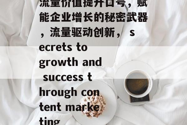 流量价值提升口号,赋能企业增长的秘密武器,流量驱动创新, secrets to growth and success through content marketing 流量价值提升口号,赋能企业增长的秘密武器,流量驱动创新, secrets to growth and success through content marketing
