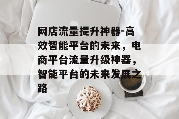 网店流量提升神器-高效智能平台的未来,电商平台流量升级神器,智能平台的未来发展之路 网店流量提升神器-高效智能平台的未来,电商平台流量升级神器,智能平台的未来发展之路
