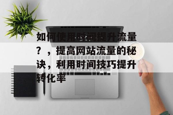 如何使用时间提升流量?,提高网站流量的秘诀,利用时间技巧提升转化率 如何使用时间提升流量?,提高网站流量的秘诀,利用时间技巧提升转化率
