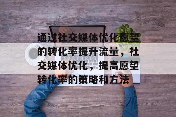 通过社交媒体优化愿望的转化率提升流量,社交媒体优化,提高愿望转化率的策略和方法 通过社交媒体优化愿望的转化率提升流量,社交媒体优化,提高愿望转化率的策略和方法