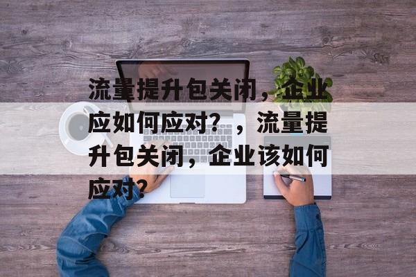 流量提升包关闭，企业应如何应对？，流量提升包关闭，企业该如何应对？